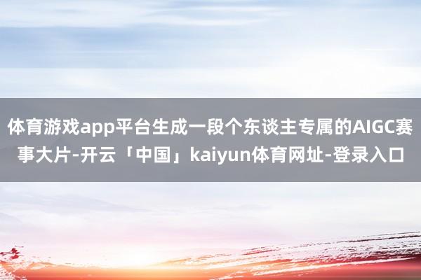 体育游戏app平台生成一段个东谈主专属的AIGC赛事大片-开云「中国」kaiyun体育网址-登录入口