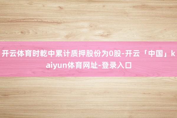 开云体育时乾中累计质押股份为0股-开云「中国」kaiyun体育网址-登录入口