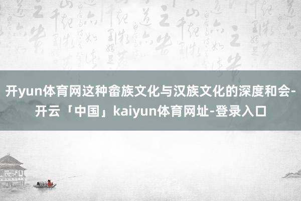 开yun体育网这种畲族文化与汉族文化的深度和会-开云「中国」kaiyun体育网址-登录入口