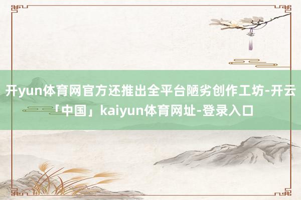 开yun体育网官方还推出全平台陋劣创作工坊-开云「中国」kaiyun体育网址-登录入口