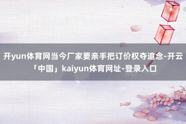 开yun体育网当今厂家要亲手把订价权夺追念-开云「中国」kaiyun体育网址-登录入口