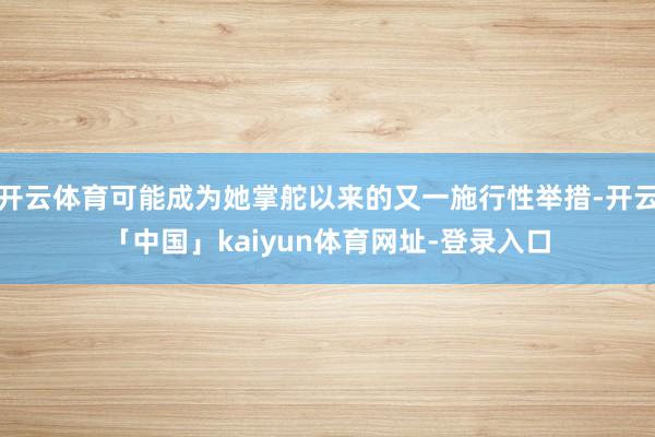 开云体育可能成为她掌舵以来的又一施行性举措-开云「中国」kaiyun体育网址-登录入口