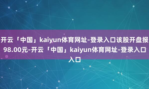 开云「中国」kaiyun体育网址-登录入口该股开盘报98.00元-开云「中国」kaiyun体育网址-登录入口