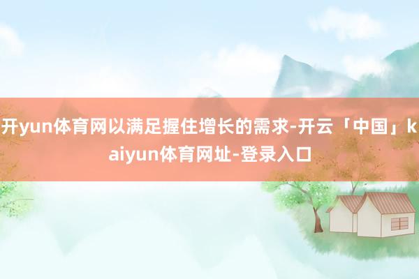 开yun体育网以满足握住增长的需求-开云「中国」kaiyun体育网址-登录入口