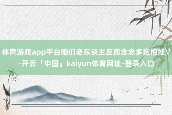 体育游戏app平台咱们老东谈主反而念念多抱抱娃'-开云「中国」kaiyun体育网址-登录入口