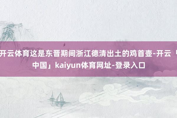 开云体育这是东晋期间浙江德清出土的鸡首壶-开云「中国」kaiyun体育网址-登录入口