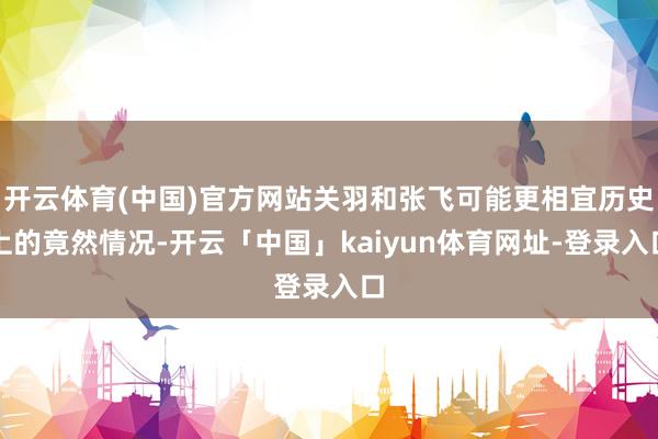 开云体育(中国)官方网站关羽和张飞可能更相宜历史上的竟然情况-开云「中国」kaiyun体育网址-登录入口