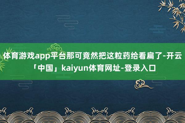 体育游戏app平台那可竟然把这粒药给看扁了-开云「中国」kaiyun体育网址-登录入口