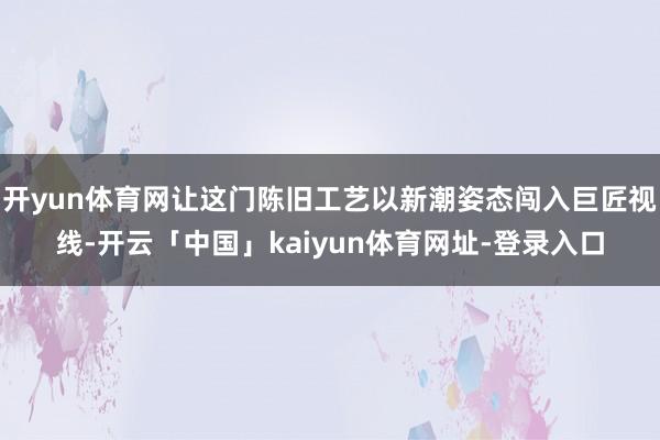 开yun体育网让这门陈旧工艺以新潮姿态闯入巨匠视线-开云「中国」kaiyun体育网址-登录入口