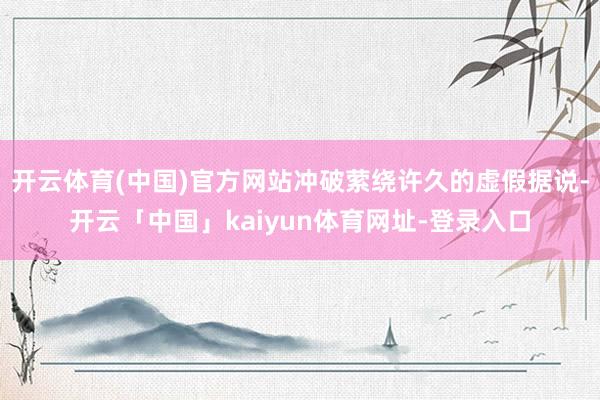 开云体育(中国)官方网站冲破萦绕许久的虚假据说-开云「中国」kaiyun体育网址-登录入口