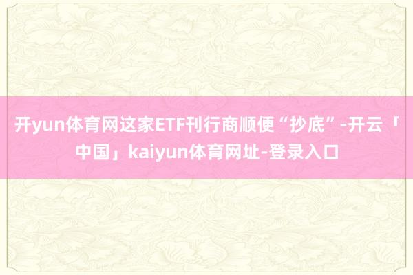 开yun体育网这家ETF刊行商顺便“抄底”-开云「中国」kaiyun体育网址-登录入口