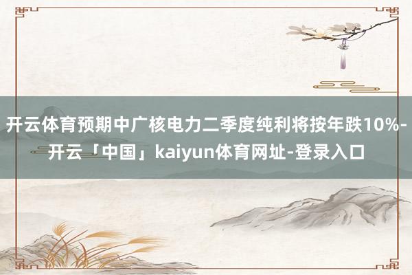 开云体育预期中广核电力二季度纯利将按年跌10%-开云「中国」kaiyun体育网址-登录入口