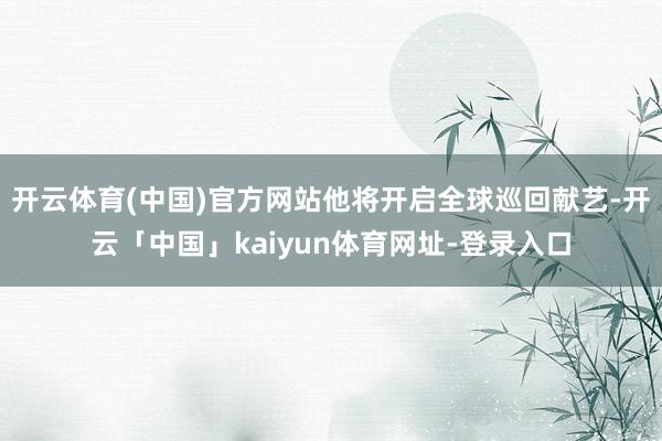 开云体育(中国)官方网站他将开启全球巡回献艺-开云「中国」kaiyun体育网址-登录入口