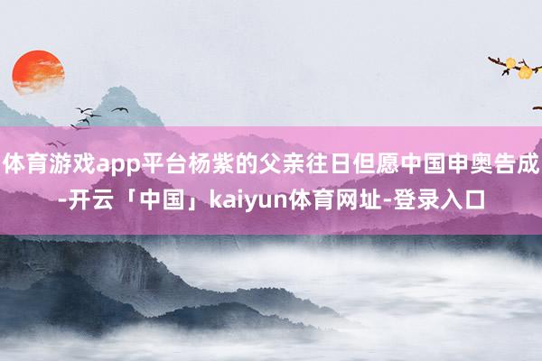 体育游戏app平台杨紫的父亲往日但愿中国申奥告成-开云「中国」kaiyun体育网址-登录入口