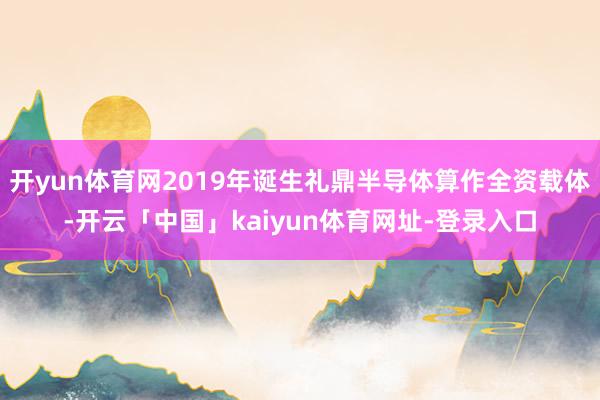 开yun体育网2019年诞生礼鼎半导体算作全资载体-开云「中国」kaiyun体育网址-登录入口