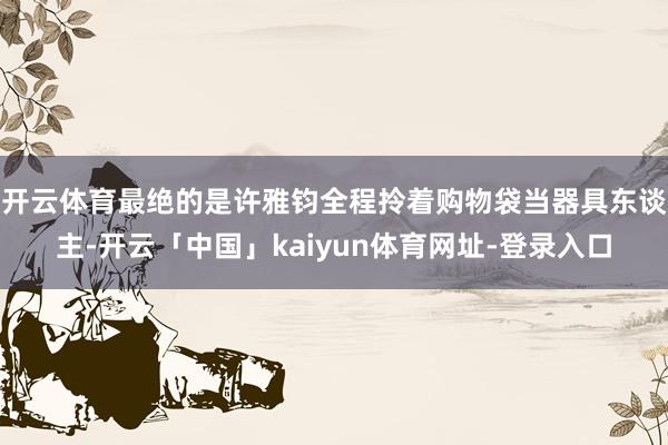 开云体育最绝的是许雅钧全程拎着购物袋当器具东谈主-开云「中国」kaiyun体育网址-登录入口