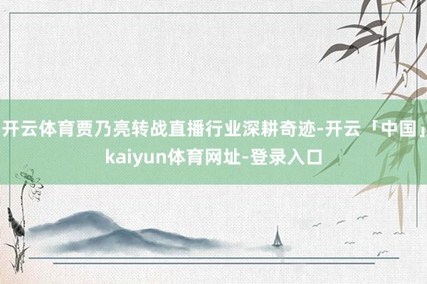 开云体育贾乃亮转战直播行业深耕奇迹-开云「中国」kaiyun体育网址-登录入口
