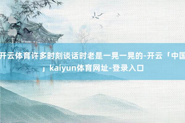 开云体育许多时刻谈话时老是一晃一晃的-开云「中国」kaiyun体育网址-登录入口