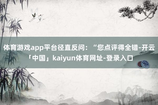 体育游戏app平台径直反问：“您点评得全错-开云「中国」kaiyun体育网址-登录入口