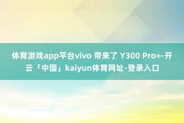 体育游戏app平台vivo 带来了 Y300 Pro+-开云「中国」kaiyun体育网址-登录入口