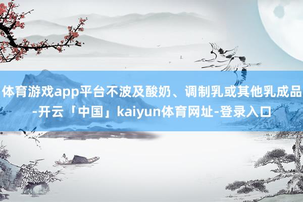 体育游戏app平台不波及酸奶、调制乳或其他乳成品-开云「中国」kaiyun体育网址-登录入口