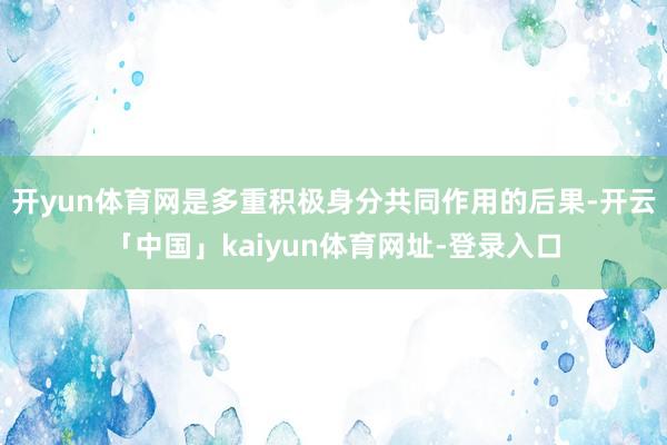 开yun体育网是多重积极身分共同作用的后果-开云「中国」kaiyun体育网址-登录入口