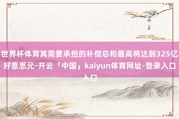 世界杯体育其需要承担的补偿总和最高将达到325亿好意思元-开云「中国」kaiyun体育网址-登录入口