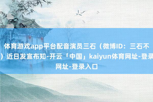 体育游戏app平台配音演员三石(微博ID:三石不够咸)近日发宣布知-开云「中国」kaiyun体育网址-登录入口