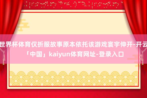 世界杯体育仅折服故事原本依托该游戏寰宇伸开-开云「中国」kaiyun体育网址-登录入口