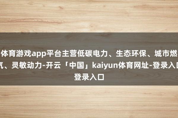 体育游戏app平台主营低碳电力、生态环保、城市燃气、灵敏动力-开云「中国」kaiyun体育网址-登录入口