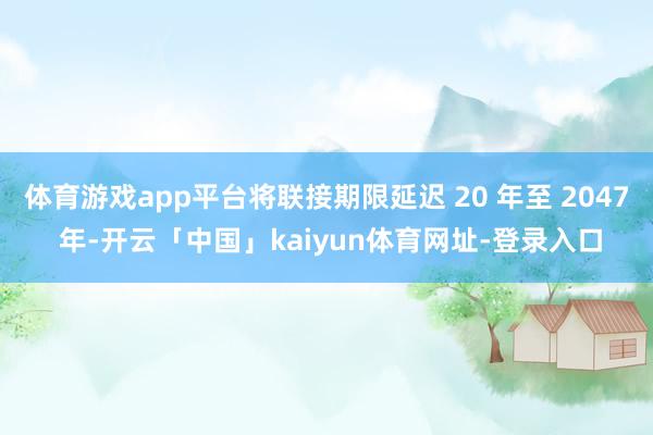 体育游戏app平台将联接期限延迟 20 年至 2047 年-开云「中国」kaiyun体育网址-登录入口