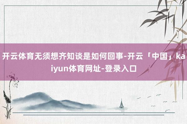 开云体育无须想齐知谈是如何回事-开云「中国」kaiyun体育网址-登录入口