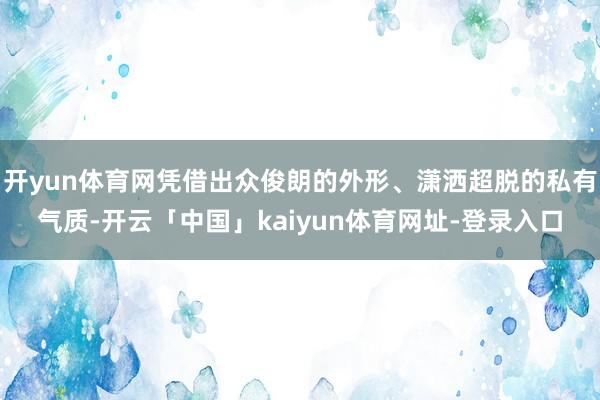开yun体育网凭借出众俊朗的外形、潇洒超脱的私有气质-开云「中国」kaiyun体育网址-登录入口