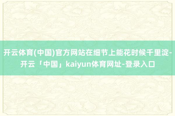 开云体育(中国)官方网站在细节上能花时候千里淀-开云「中国」kaiyun体育网址-登录入口