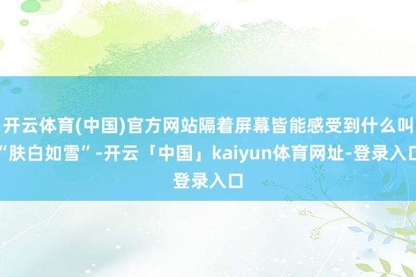 开云体育(中国)官方网站隔着屏幕皆能感受到什么叫“肤白如雪”-开云「中国」kaiyun体育网址-登录入口