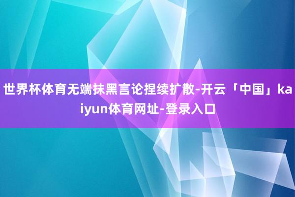 世界杯体育无端抹黑言论捏续扩散-开云「中国」kaiyun体育网址-登录入口