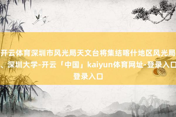 开云体育深圳市风光局天文台将集结喀什地区风光局、深圳大学-开云「中国」kaiyun体育网址-登录入口