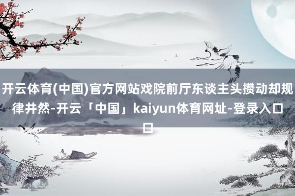 开云体育(中国)官方网站戏院前厅东谈主头攒动却规律井然-开云「中国」kaiyun体育网址-登录入口