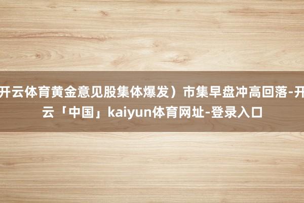 开云体育黄金意见股集体爆发）市集早盘冲高回落-开云「中国」kaiyun体育网址-登录入口