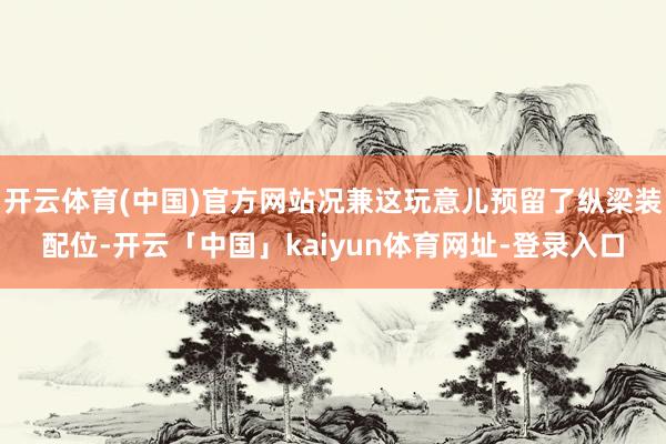 开云体育(中国)官方网站况兼这玩意儿预留了纵梁装配位-开云「中国」kaiyun体育网址-登录入口
