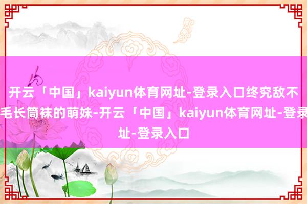 开云「中国」kaiyun体育网址-登录入口终究敌不外白毛长筒袜的萌妹-开云「中国」kaiyun体育网址-登录入口