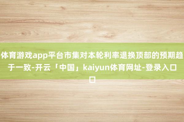 体育游戏app平台市集对本轮利率退换顶部的预期趋于一致-开云「中国」kaiyun体育网址-登录入口