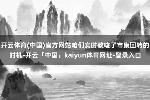 开云体育(中国)官方网站咱们实时教唆了市集回转的时机-开云「中国」kaiyun体育网址-登录入口