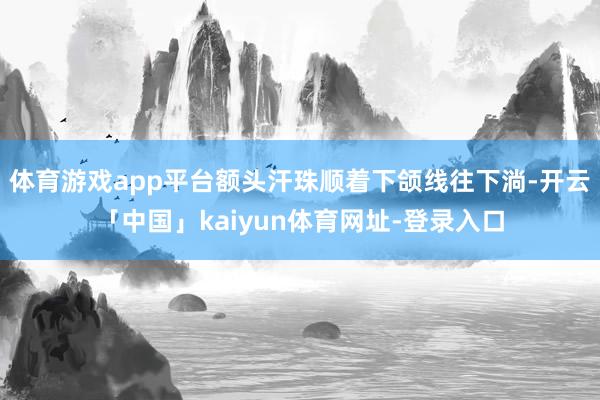 体育游戏app平台额头汗珠顺着下颌线往下淌-开云「中国」kaiyun体育网址-登录入口
