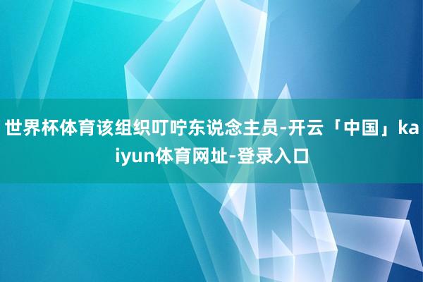 世界杯体育该组织叮咛东说念主员-开云「中国」kaiyun体育网址-登录入口