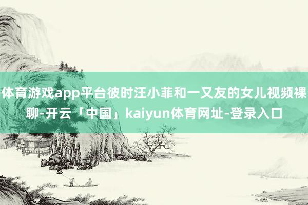 体育游戏app平台彼时汪小菲和一又友的女儿视频裸聊-开云「中国」kaiyun体育网址-登录入口