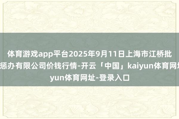 体育游戏app平台2025年9月11日上海市江桥批发商场策动惩办有限公司价钱行情-开云「中国」kaiyun体育网址-登录入口