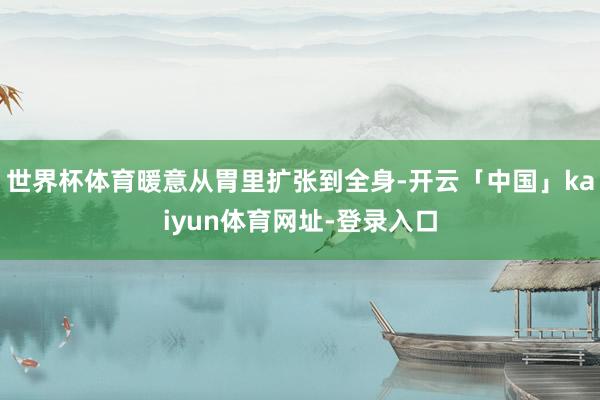 世界杯体育暖意从胃里扩张到全身-开云「中国」kaiyun体育网址-登录入口