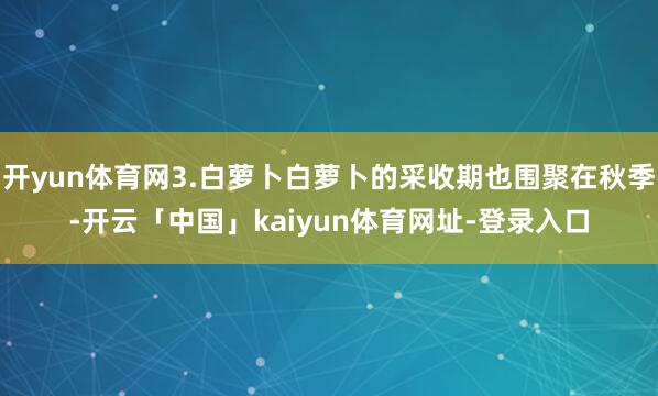 开yun体育网3.白萝卜白萝卜的采收期也围聚在秋季-开云「中国」kaiyun体育网址-登录入口