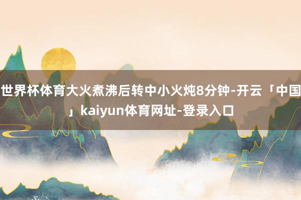 世界杯体育大火煮沸后转中小火炖8分钟-开云「中国」kaiyun体育网址-登录入口